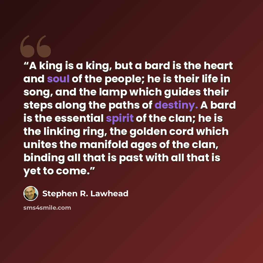 “A king is a king, but a bard is the heart and soul of the people; he is their life in song, and the lamp which guides their steps along the paths of destiny. A bard is the essential spirit of the clan; he is the linking ring, the golden cord which unites the manifold ages of the clan, binding all…” quote by Stephen R. Lawhead