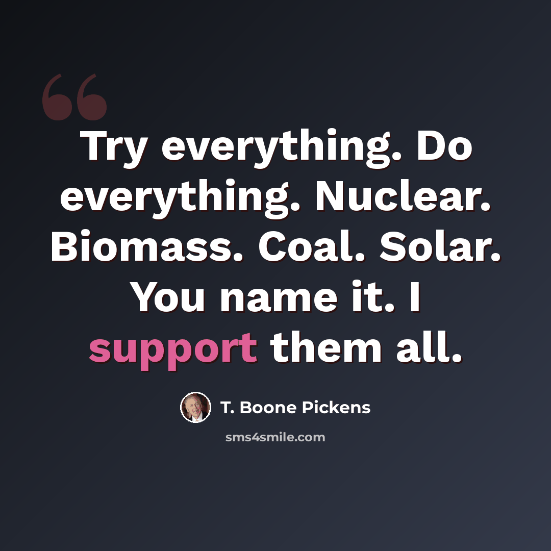 “Try everything. Do everything. Nuclear. Biomass. Coal. Solar. You name it. I support them all.” quote by T. Boone Pickens