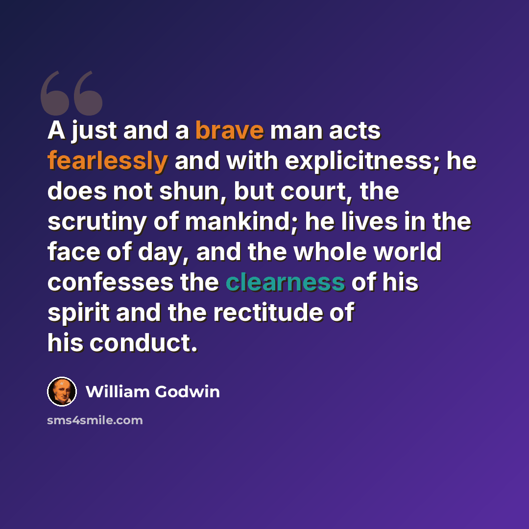 “A just and a brave man acts fearlessly and with explicitness; he does not shun, but court, the scrutiny of mankind; he lives in the face of day, and the whole world confesses the clearness of his spirit and the rectitude of his conduct.” quote by William Godwin