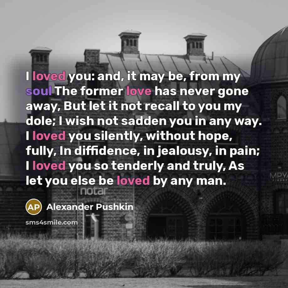“I loved you: and, it may be, from my soul The former love has never gone away, But let it not recall to you my dole; I wish not sadden you in any way. I loved you silently, without hope, fully, In diffidence, in jealousy, in pain; I loved you so tenderly and truly, As let you else be loved by any…” quote by Alexander Pushkin