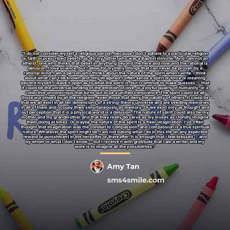 “I do not consider myself a religious person, because I don't adhere to a particular religion or faith or prescribed beliefs, as did my father, who was a Baptist minister. And I am not an atheist, one who thinks that belief in anything beyond the here and now and the rational is delusion. I love…” quote by Amy Tan