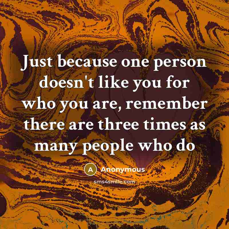 “Just because one person doesn't like you for who you are, remember there are three times as many people who do” quote by Anonymous