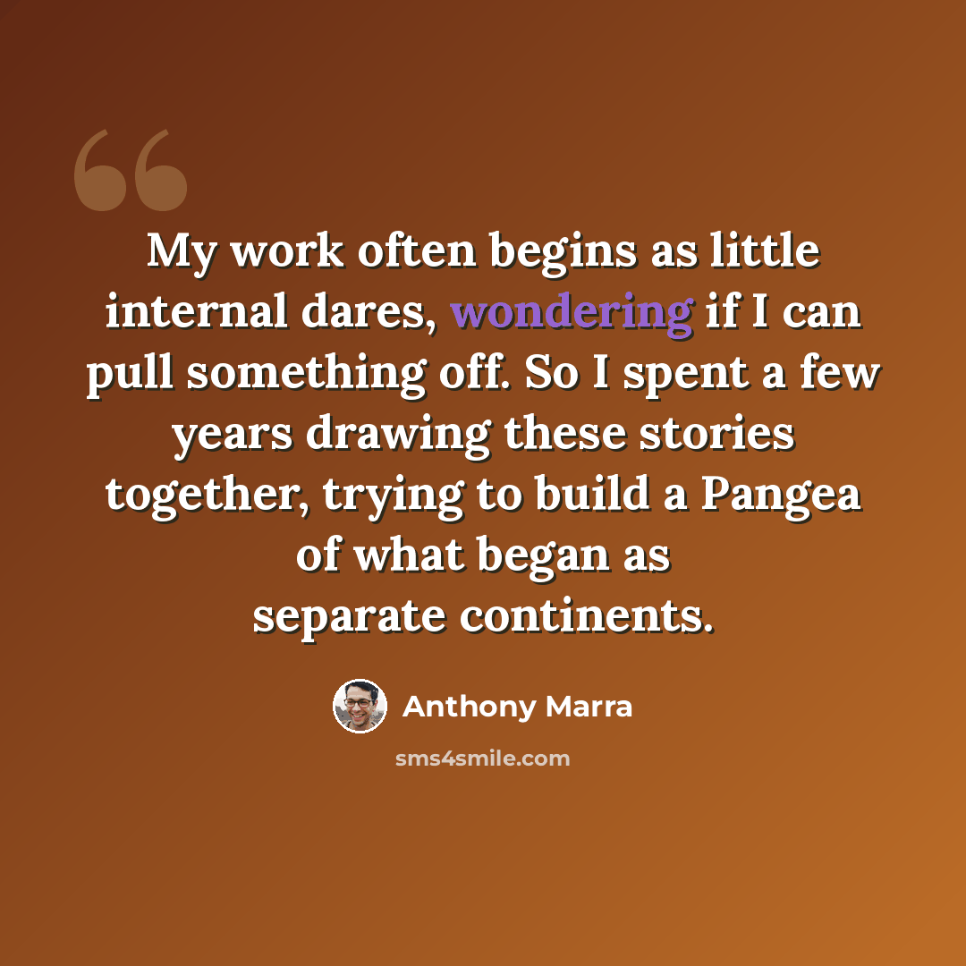 “My work often begins as little internal dares, wondering if I can pull something off. So I spent a few years drawing these stories together, trying to build a Pangea of what began as separate continents.” quote by Anthony Marra