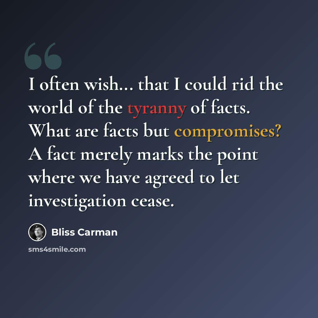 “I often wish... that I could rid the world of the tyranny of facts. What are facts but compromises? A fact merely marks the point where we have agreed to let investigation cease.” quote by Bliss Carman