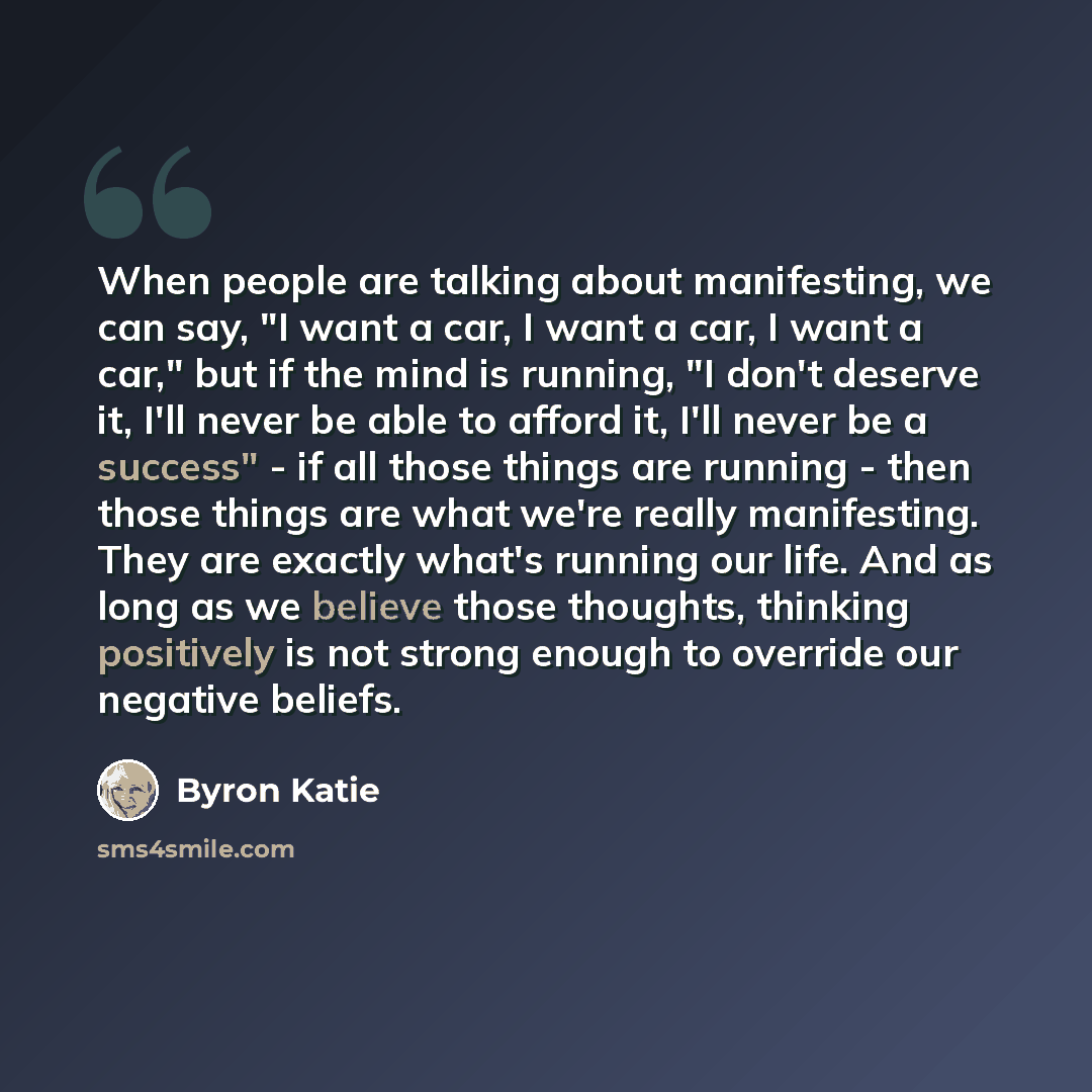“When people are talking about manifesting, we can say, "I want a car, I want a car, I want a car," but if the mind is running, "I don't deserve it, I'll never be able to afford it, I'll never be a success" - if all those things are running - then those things are what we're really manifesting…” quote by Byron Katie