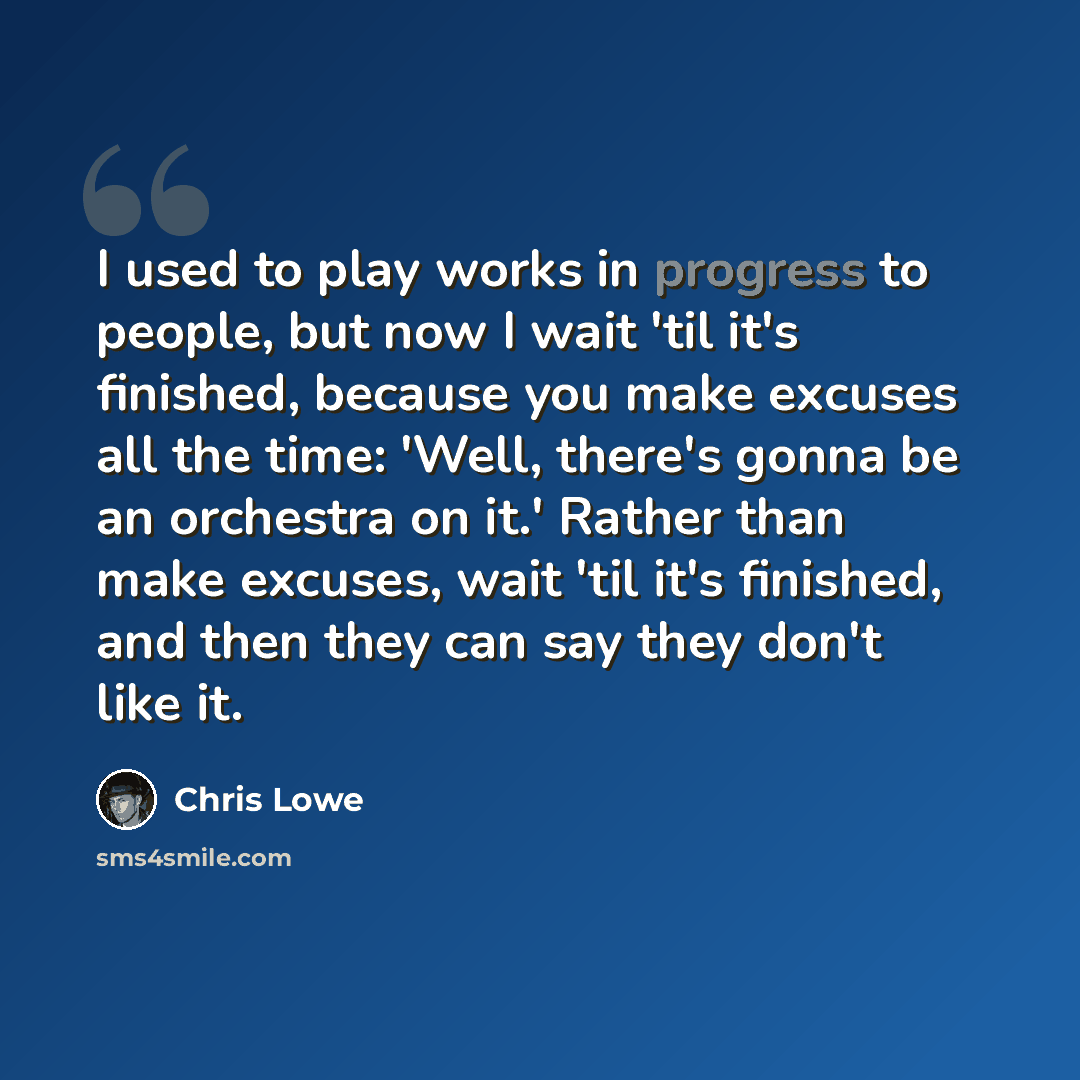 “I used to play works in progress to people, but now I wait 'til it's finished, because you make excuses all the time: 'Well, there's gonna be an orchestra on it.' Rather than make excuses, wait 'til it's finished, and then they can say they don't like it.” quote by Chris Lowe
