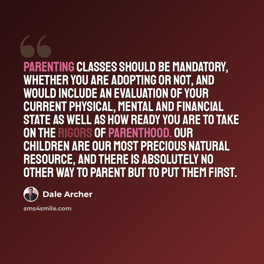 “Parenting classes should be mandatory, whether you are adopting or not, and would include an evaluation of your current physical, mental and financial state as well as how ready you are to take on the rigors of parenthood. Our children are our most precious natural resource, and there is…” quote by Dale Archer