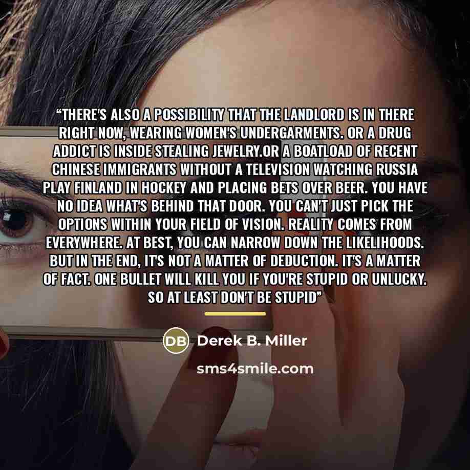“There's also a possibility that the landlord is in there right now, wearing women's undergarments. Or a drug addict is inside stealing jewelry.Or a boatload of recent Chinese immigrants without a television watching Russia play Finland in hockey and placing bets over beer. You have no idea what's…” quote by Derek B. Miller