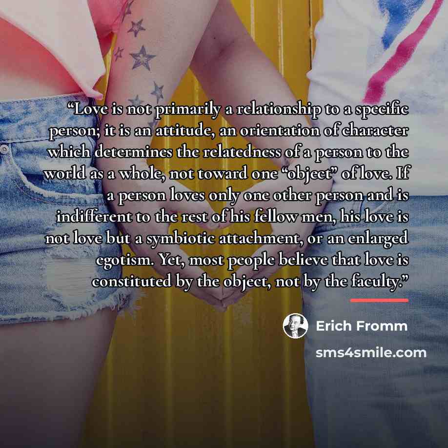 “Love is not primarily a relationship to a specific person; it is an attitude, an orientation of character which determines the relatedness of a person to the world as a whole, not toward one “object” of love. If a person loves only one other person and is indifferent to the rest of his fellow men…” quote by Erich Fromm