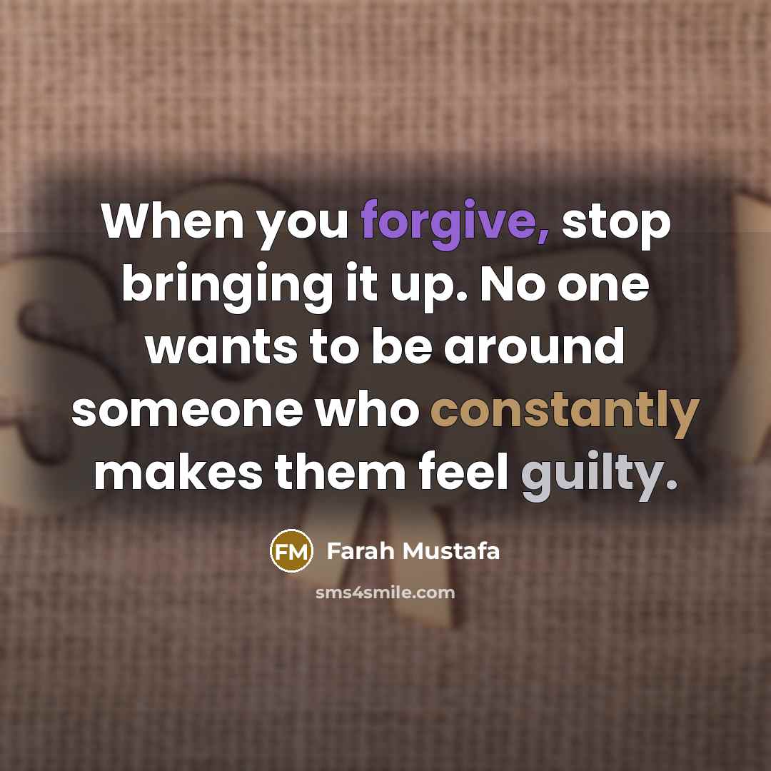 “When you forgive, stop bringing it up. No one wants to be around someone who constantly makes them feel guilty.” quote by Farah Mustafa