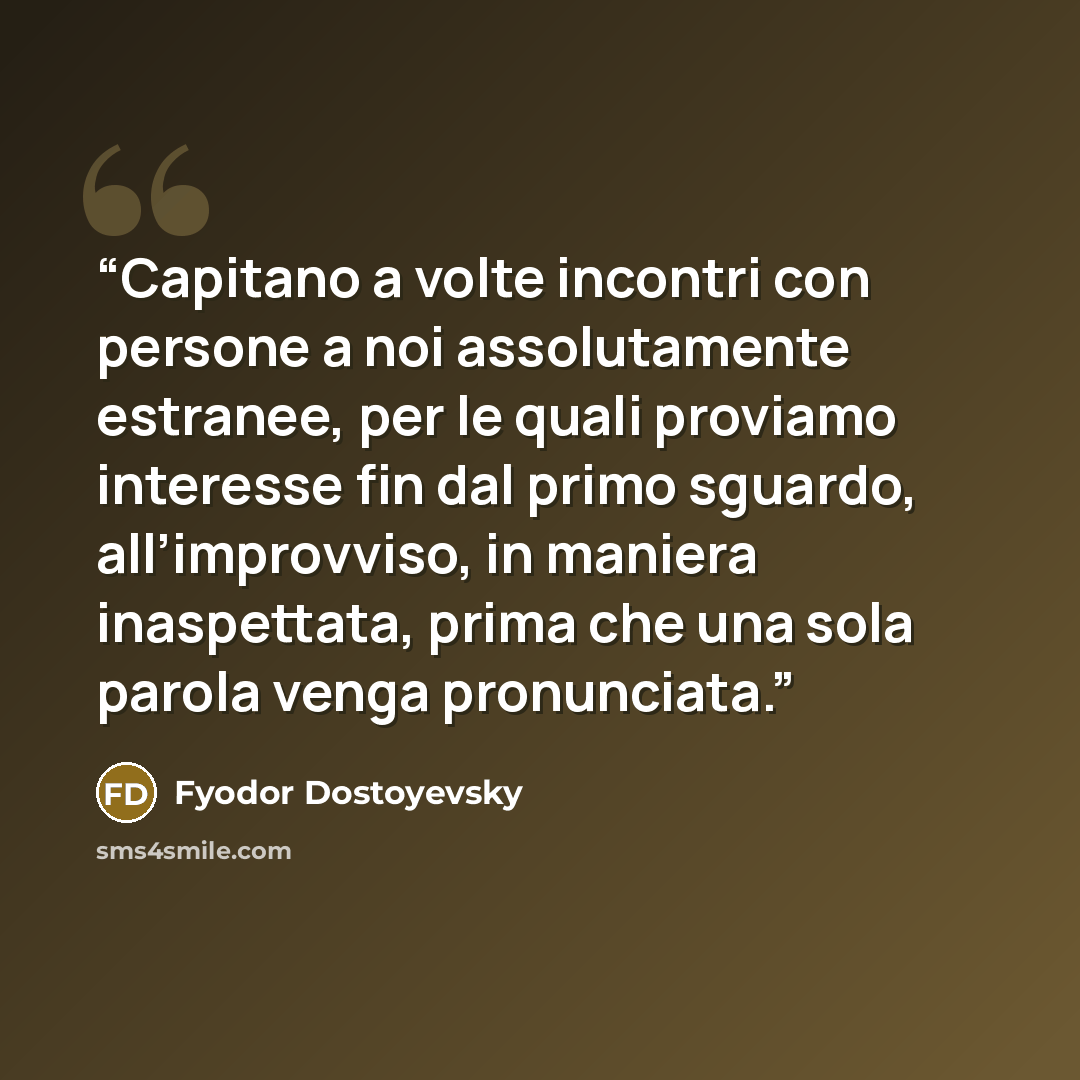 “Capitano a volte incontri con persone a noi assolutamente estranee, per le quali proviamo interesse fin dal primo sguardo, all’improvviso, in maniera inaspettata, prima che una sola parola venga pronunciata.” quote by Fyodor Dostoyevsky