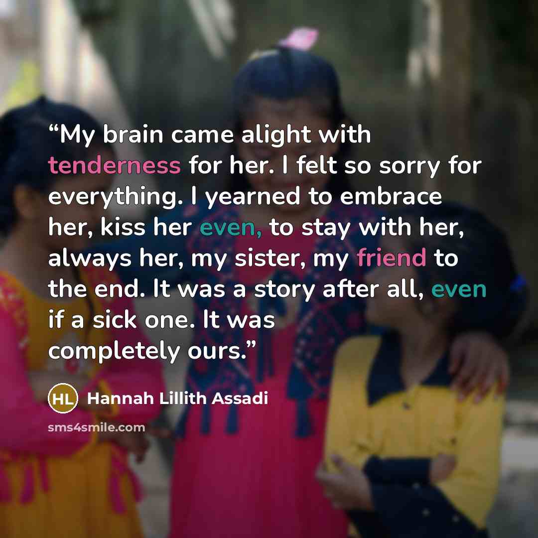 “My brain came alight with tenderness for her. I felt so sorry for everything. I yearned to embrace her, kiss her even, to stay with her, always her, my sister, my friend to the end. It was a story after all, even if a sick one. It was completely ours.” quote by Hannah Lillith Assadi