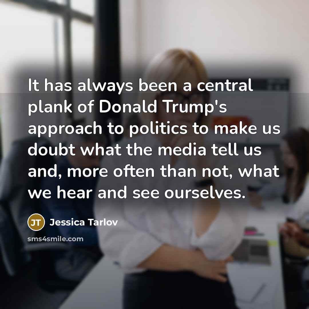 “It has always been a central plank of Donald Trump's approach to politics to make us doubt what the media tell us and, more often than not, what we hear and see ourselves.” quote by Jessica Tarlov