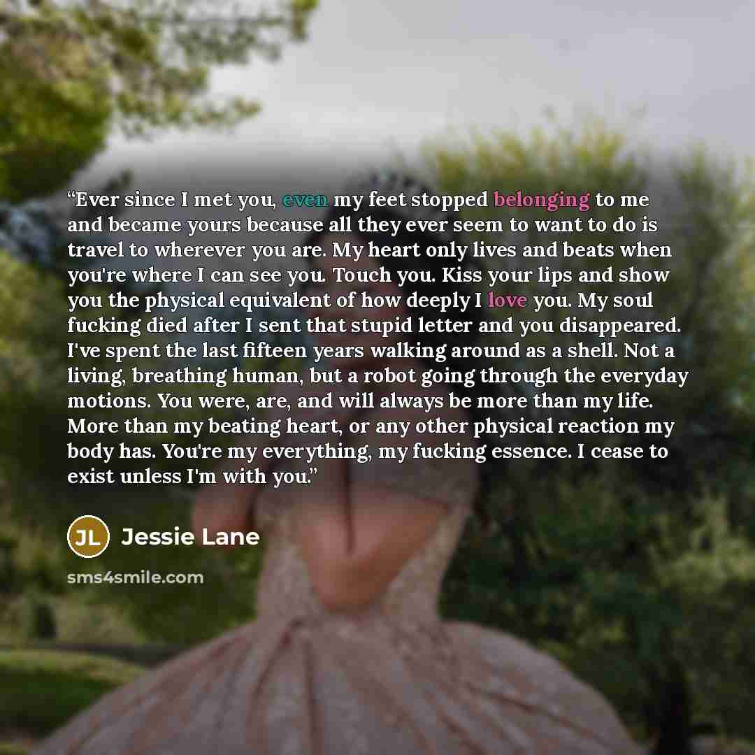 “Ever since I met you, even my feet stopped belonging to me and became yours because all they ever seem to want to do is travel to wherever you are. My heart only lives and beats when you're where I can see you. Touch you. Kiss your lips and show you the physical equivalent of how deeply I love…” quote by Jessie Lane