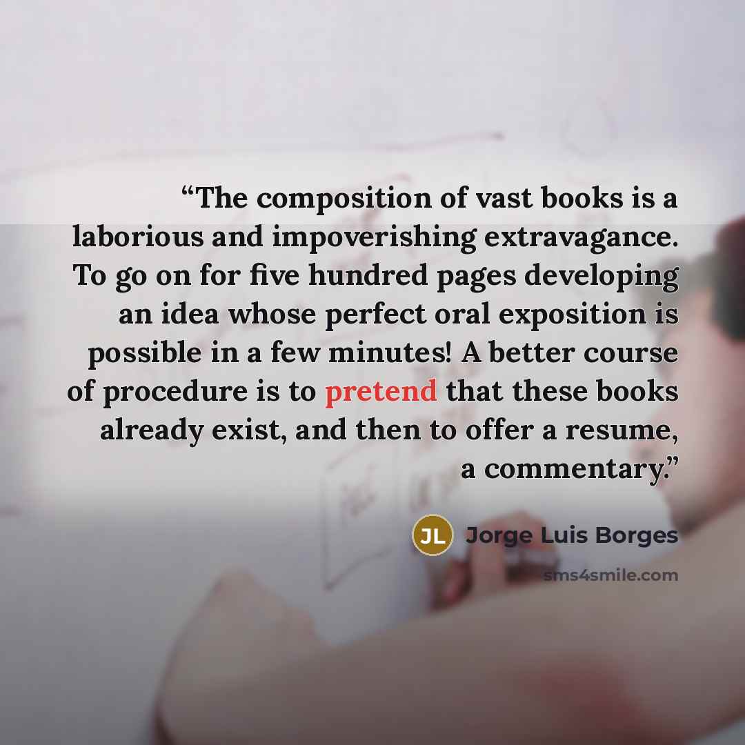 “The composition of vast books is a laborious and impoverishing extravagance. To go on for five hundred pages developing an idea whose perfect oral exposition is possible in a few minutes! A better course of procedure is to pretend that these books already exist, and then to offer a resume, a…” quote by Jorge Luis Borges