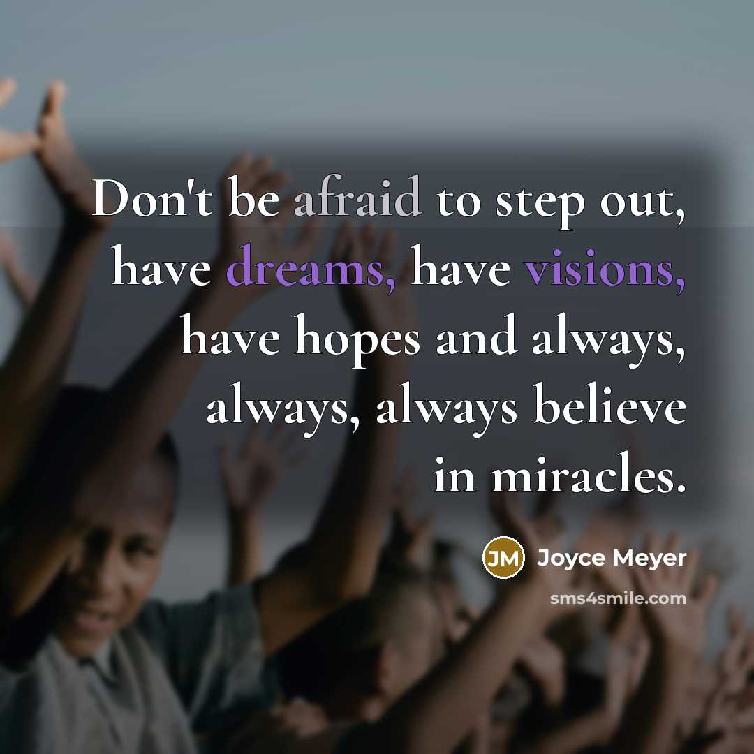“Don't be afraid to step out, have dreams, have visions, have hopes and always, always, always believe in miracles.” quote by Joyce Meyer