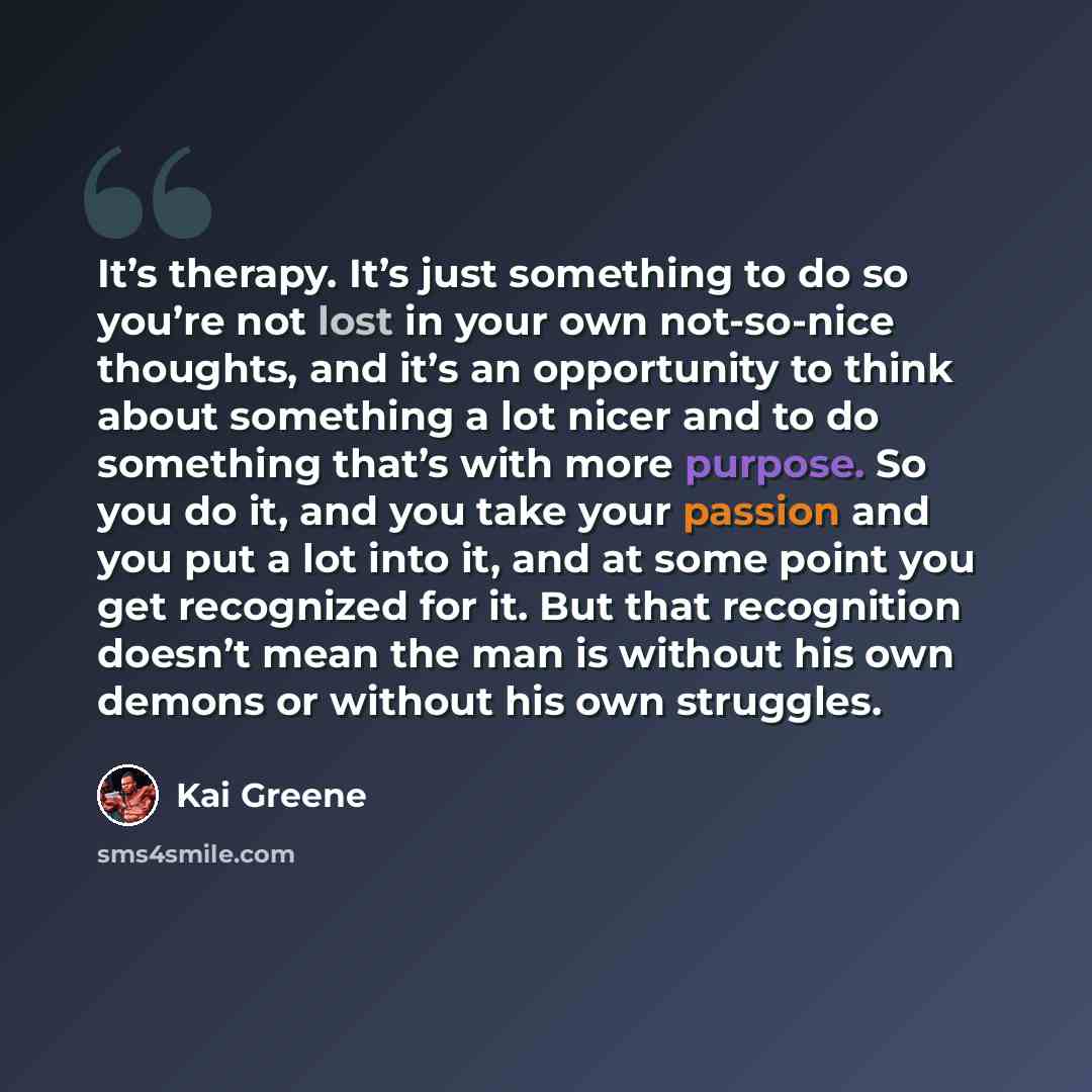 “It’s therapy. It’s just something to do so you’re not lost in your own not-so-nice thoughts, and it’s an opportunity to think about something a lot nicer and to do something that’s with more purpose. So you do it, and you take your passion and you put a lot into it, and at some point you get…” quote by Kai Greene