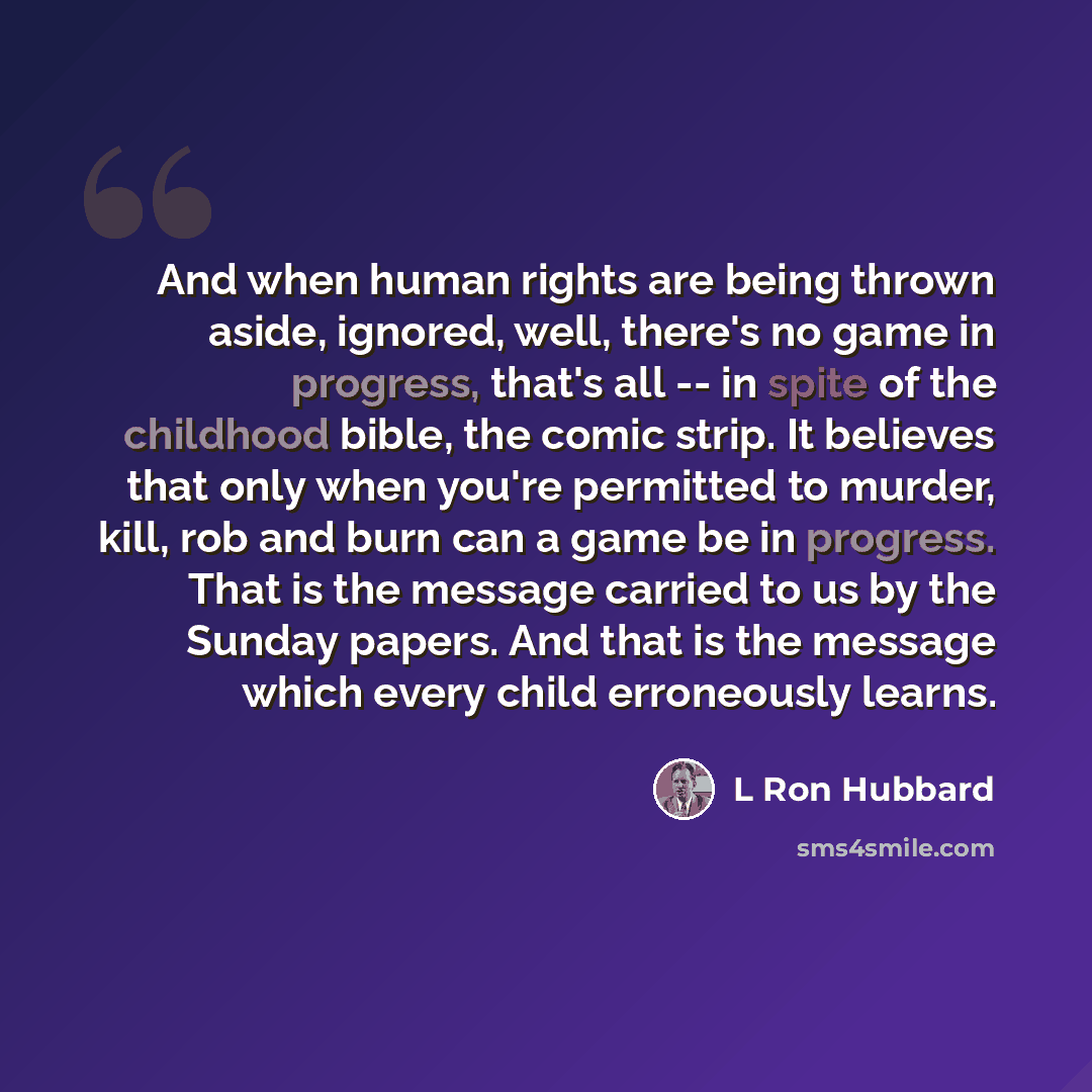 “And when human rights are being thrown aside, ignored, well, there's no game in progress, that's all -- in spite of the childhood bible, the comic strip. It believes that only when you're permitted to murder, kill, rob and burn can a game be in progress. That is the message carried to us by the…” quote by L Ron Hubbard