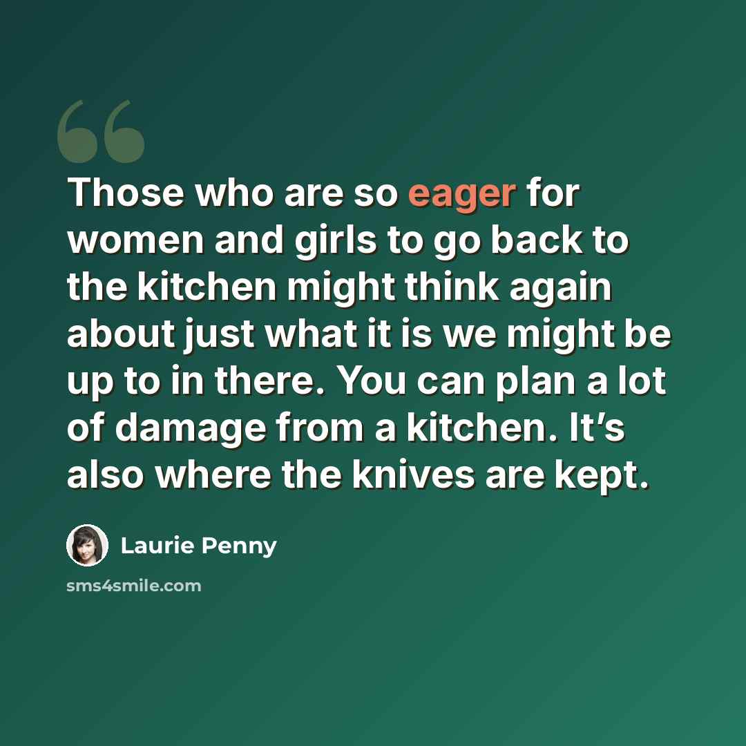 “Those who are so eager for women and girls to go back to the kitchen might think again about just what it is we might be up to in there. You can plan a lot of damage from a kitchen. It’s also where the knives are kept.” quote by Laurie Penny