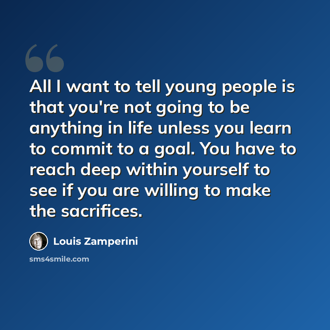 “All I want to tell young people is that you're not going to be anything in life unless you learn to commit to a goal. You have to reach deep within yourself to see if you are willing to make the sacrifices.” quote by Louis Zamperini