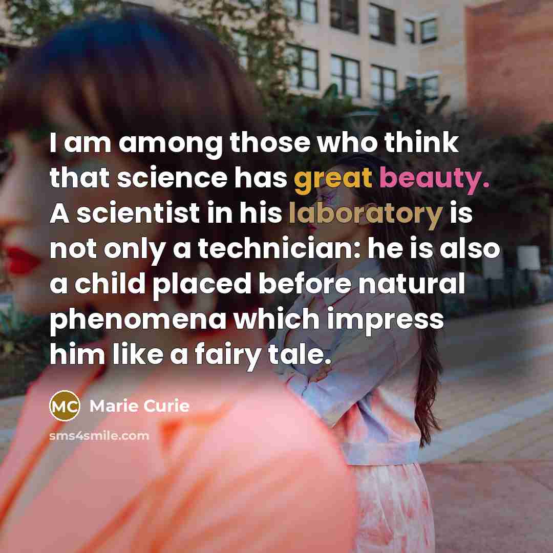 “I am among those who think that science has great beauty. A scientist in his laboratory is not only a technician: he is also a child placed before natural phenomena which impress him like a fairy tale.” quote by Marie Curie