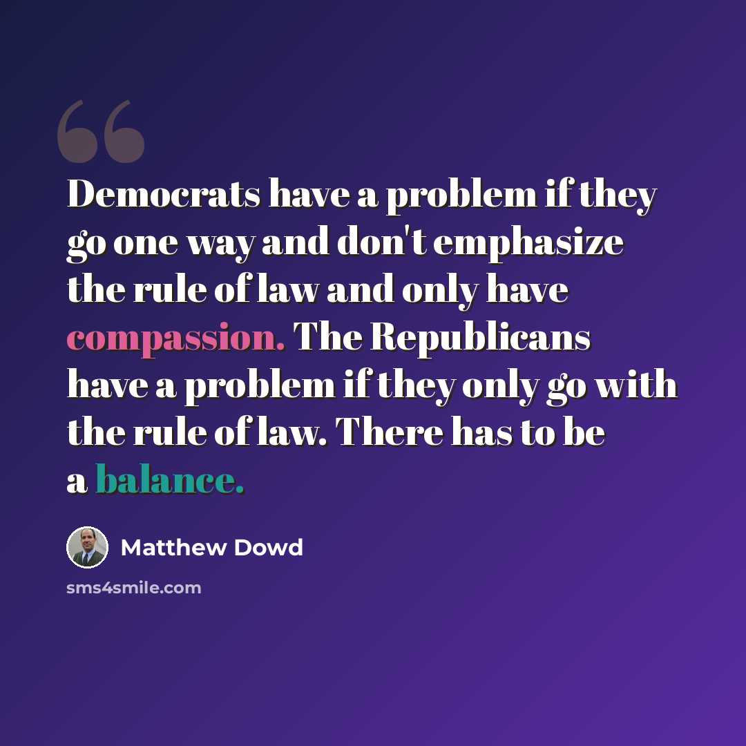 “Democrats have a problem if they go one way and don't emphasize the rule of law and only have compassion. The Republicans have a problem if they only go with the rule of law. There has to be a balance.” quote by Matthew Dowd