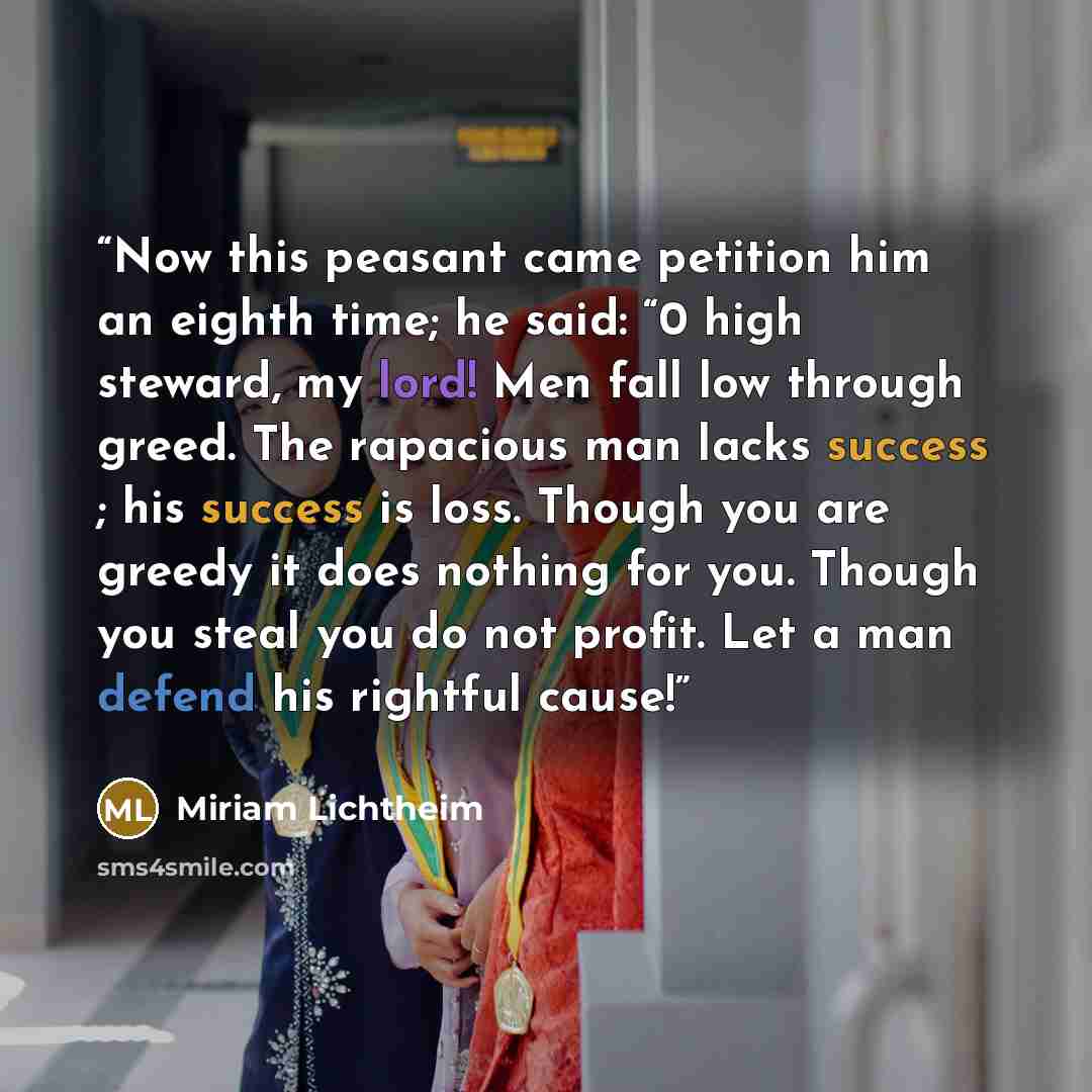 “Now this peasant came petition him an eighth time; he said: “0 high steward, my lord! Men fall low through greed. The rapacious man lacks success ; his success is loss. Though you are greedy it does nothing for you. Though you steal you do not profit. Let a man defend his rightful cause!” quote by Miriam Lichtheim