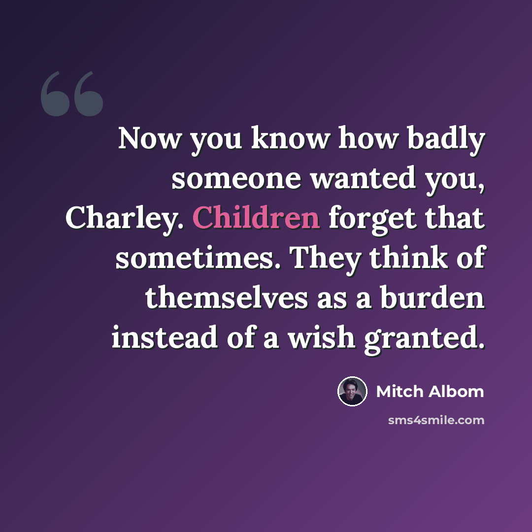 “Now you know how badly someone wanted you, Charley. Children forget that sometimes. They think of themselves as a burden instead of a wish granted.” quote by Mitch Albom