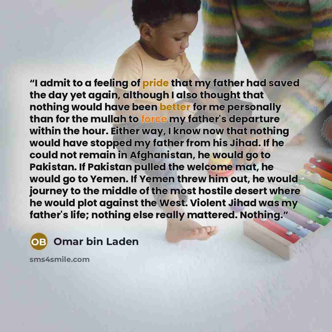 “I admit to a feeling of pride that my father had saved the day yet again, although I also thought that nothing would have been better for me personally than for the mullah to force my father's departure within the hour. Either way, I know now that nothing would have stopped my father from his…” quote by Omar bin Laden