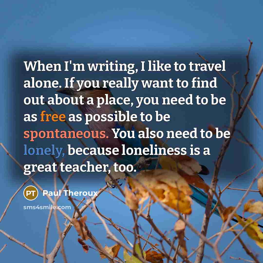 “When I'm writing, I like to travel alone. If you really want to find out about a place, you need to be as free as possible to be spontaneous. You also need to be lonely, because loneliness is a great teacher, too.” quote by Paul Theroux
