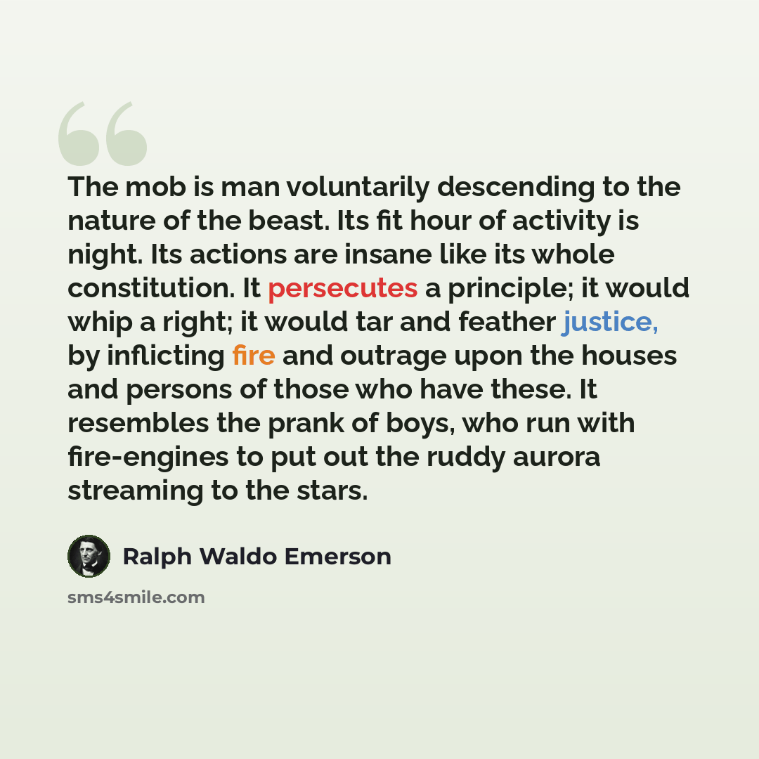 “The mob is man voluntarily descending to the nature of the beast. Its fit hour of activity is night. Its actions are insane like its whole constitution. It persecutes a principle; it would whip a right; it would tar and feather justice, by inflicting fire and outrage upon the houses and persons of…” quote by Ralph Waldo Emerson