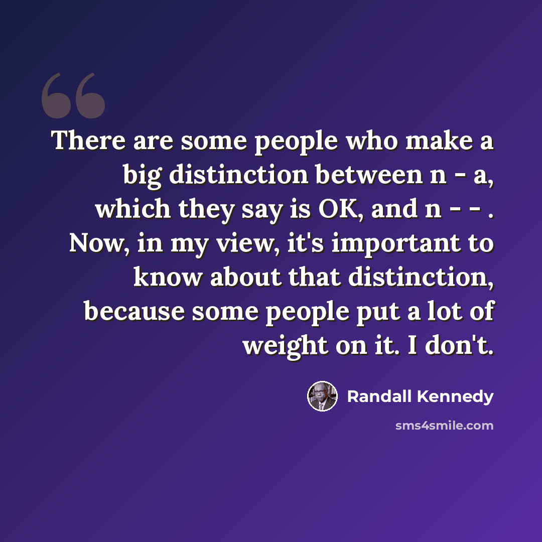 “There are some people who make a big distinction between n - a, which they say is OK, and n - - . Now, in my view, it's important to know about that distinction, because some people put a lot of weight on it. I don't.” quote by Randall Kennedy