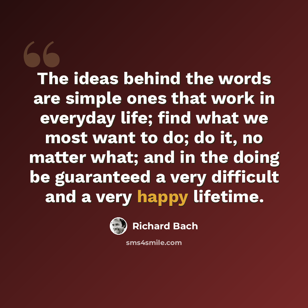 “The ideas behind the words are simple ones that work in everyday life; find what we most want to do; do it, no matter what; and in the doing be guaranteed a very difficult and a very happy lifetime.” quote by Richard Bach