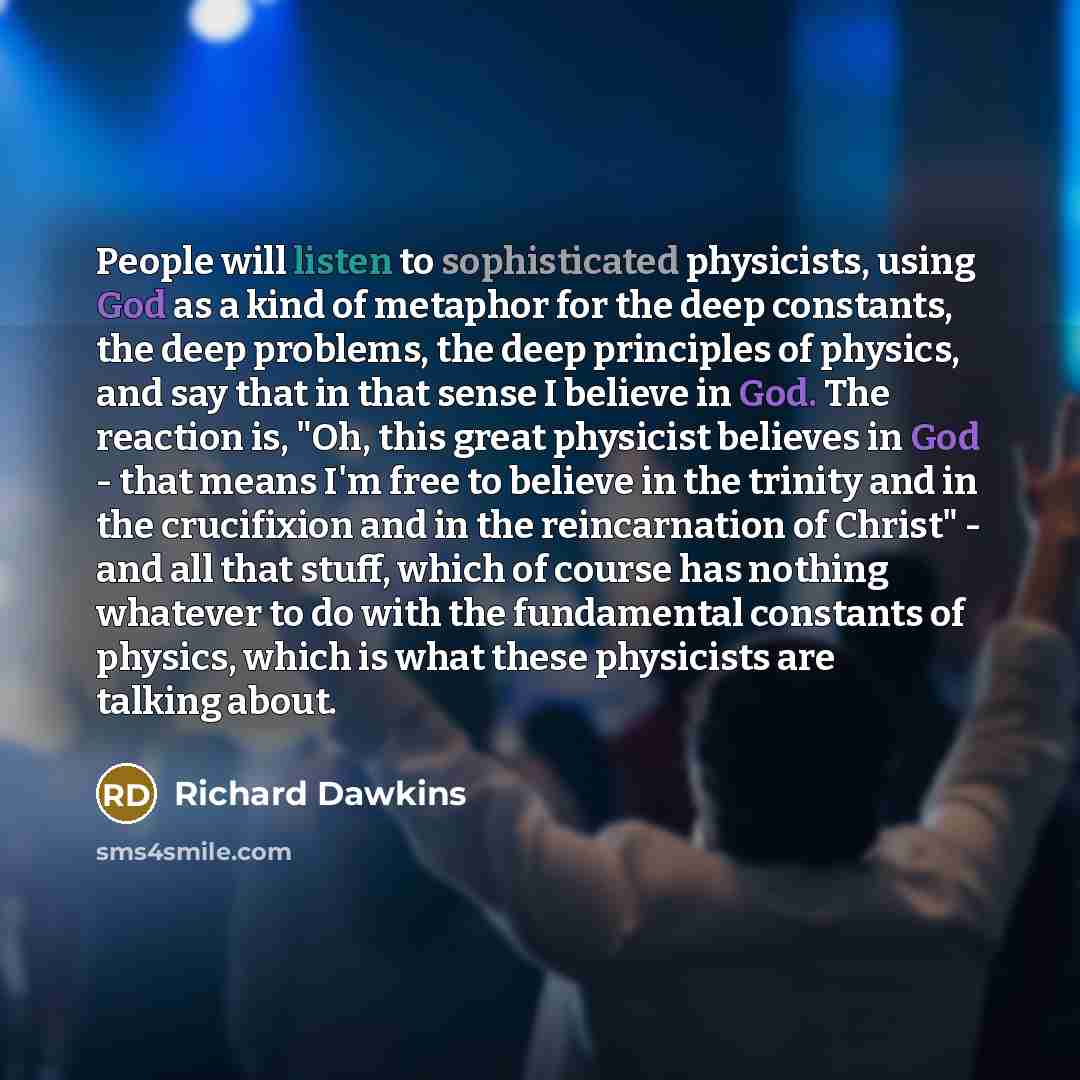 “People will listen to sophisticated physicists, using God as a kind of metaphor for the deep constants, the deep problems, the deep principles of physics, and say that in that sense I believe in God. The reaction is, "Oh, this great physicist believes in God - that means I'm free to believe in the…” quote by Richard Dawkins