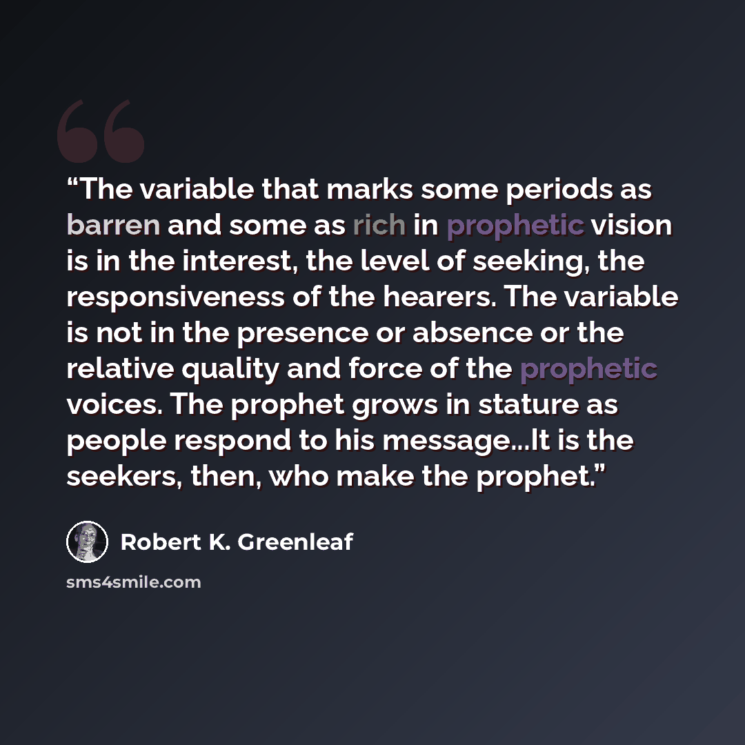 “The variable that marks some periods as barren and some as rich in prophetic vision is in the interest, the level of seeking, the responsiveness of the hearers. The variable is not in the presence or absence or the relative quality and force of the prophetic voices. The prophet grows in stature as…” quote by Robert K. Greenleaf