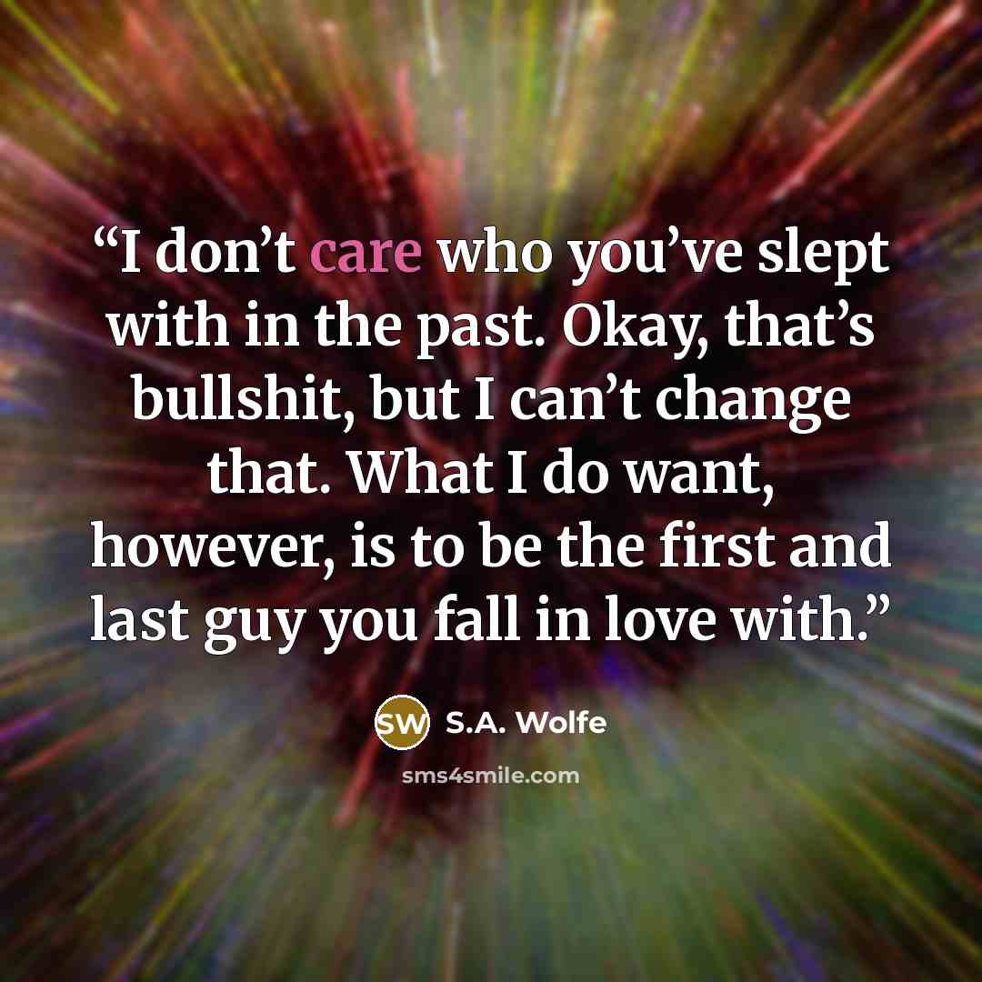 “I don’t care who you’ve slept with in the past. Okay, that’s bullshit, but I can’t change that. What I do want, however, is to be the first and last guy you fall in love with.” quote by S.A. Wolfe