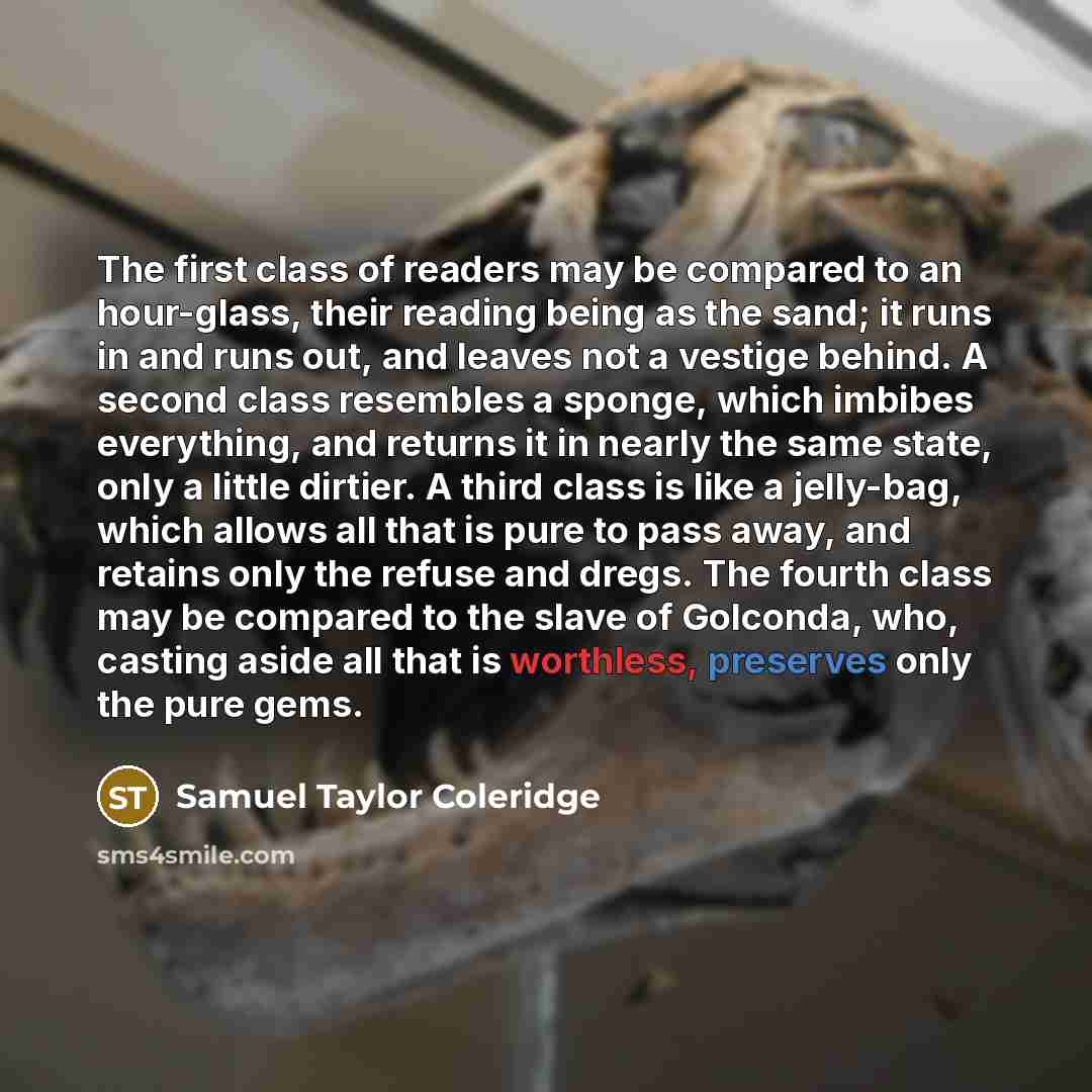 “The first class of readers may be compared to an hour-glass, their reading being as the sand; it runs in and runs out, and leaves not a vestige behind. A second class resembles a sponge, which imbibes everything, and returns it in nearly the same state, only a little dirtier. A third class is like…” quote by Samuel Taylor Coleridge