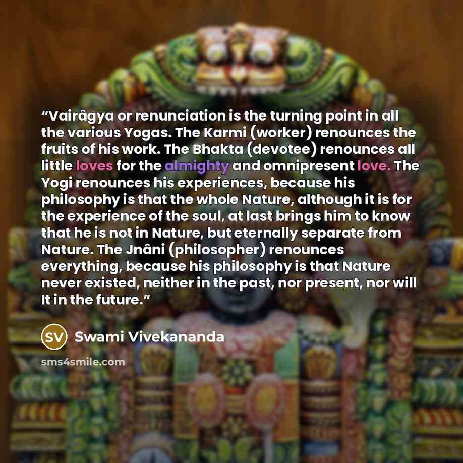“Vairâgya or renunciation is the turning point in all the various Yogas. The Karmi (worker) renounces the fruits of his work. The Bhakta (devotee) renounces all little loves for the almighty and omnipresent love. The Yogi renounces his experiences, because his philosophy is that the whole Nature…” quote by Swami Vivekananda