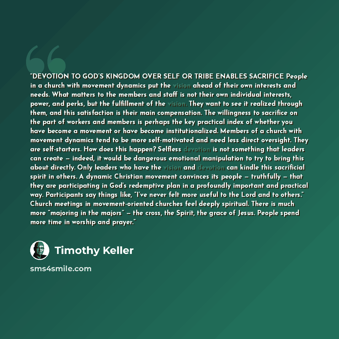 “DEVOTION TO GOD’S KINGDOM OVER SELF OR TRIBE ENABLES SACRIFICE People in a church with movement dynamics put the vision ahead of their own interests and needs. What matters to the members and staff is not their own individual interests, power, and perks, but the fulfillment of the vision. They…” quote by Timothy Keller