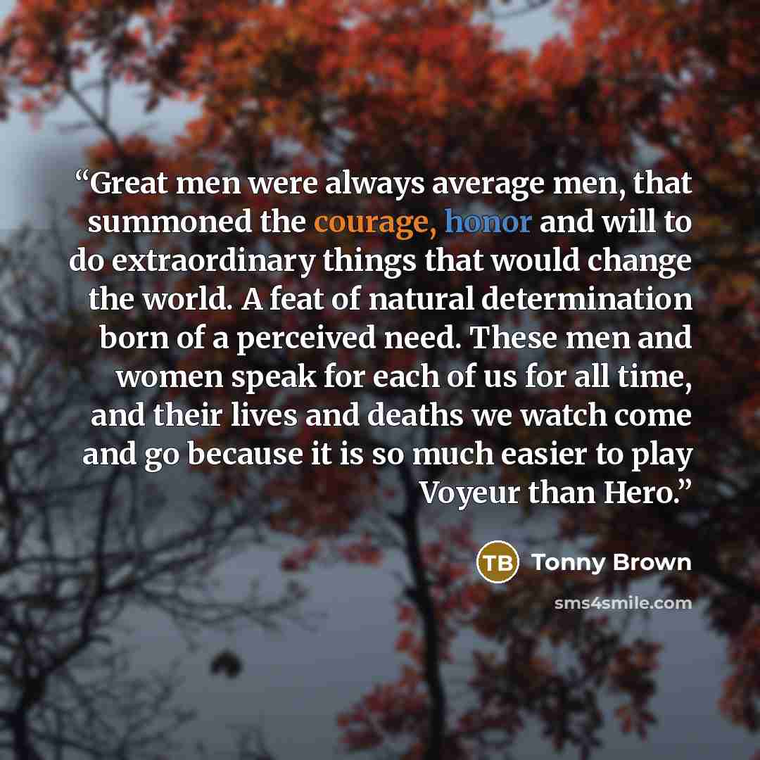 “Great men were always average men, that summoned the courage, honor and will to do extraordinary things that would change the world. A feat of natural determination born of a perceived need. These men and women speak for each of us for all time, and their lives and deaths we watch come and go…” quote by Tonny Brown
