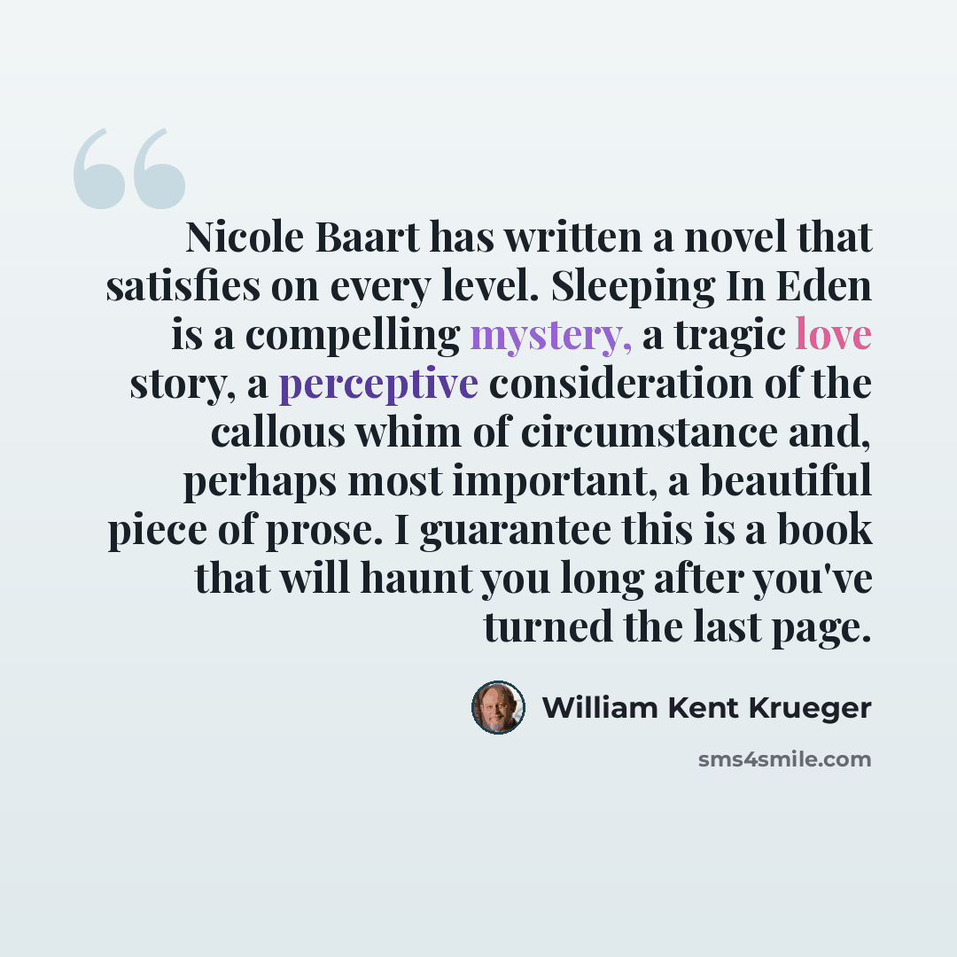“Nicole Baart has written a novel that satisfies on every level. Sleeping In Eden is a compelling mystery, a tragic love story, a perceptive consideration of the callous whim of circumstance and, perhaps most important, a beautiful piece of prose. I guarantee this is a book that will haunt you long…” quote by William Kent Krueger