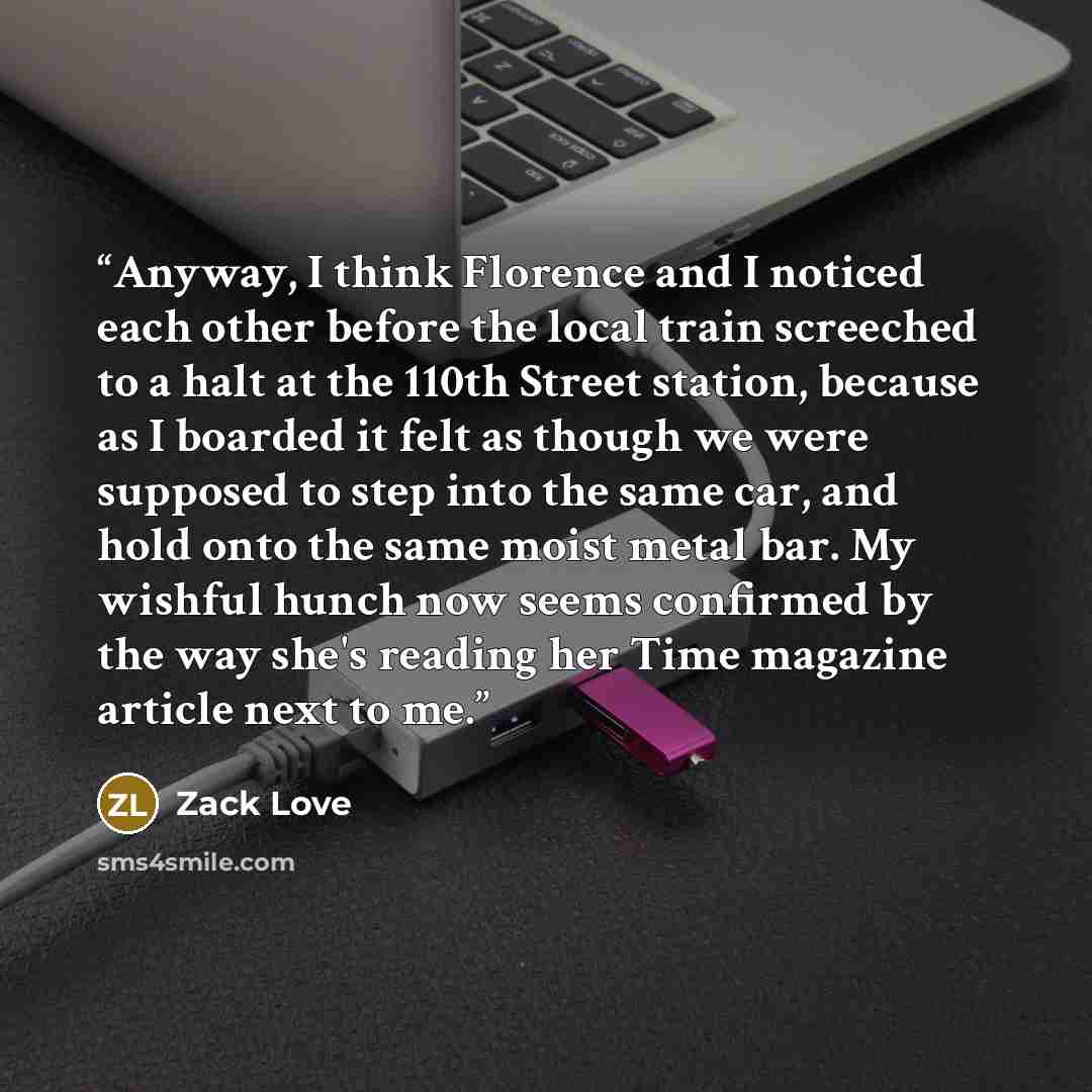 “Anyway, I think Florence and I noticed each other before the local train screeched to a halt at the 110th Street station, because as I boarded it felt as though we were supposed to step into the same car, and hold onto the same moist metal bar. My wishful hunch now seems confirmed by the way she's…” quote by Zack Love