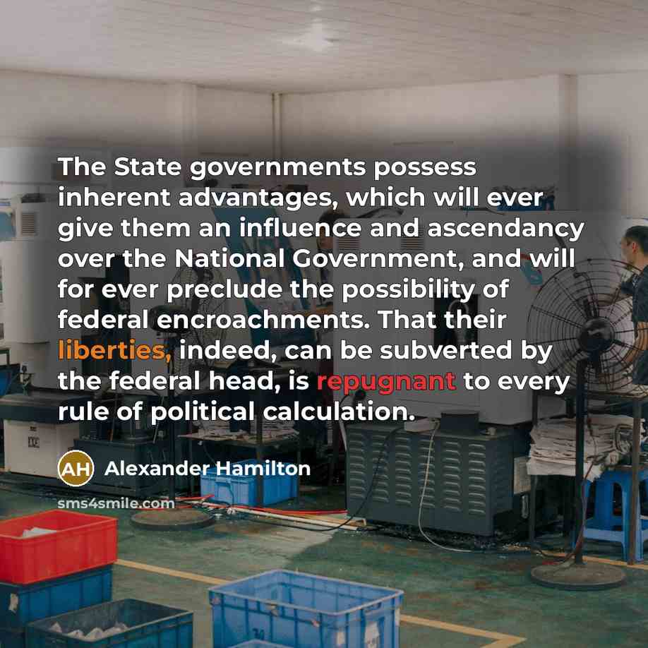 “The State governments possess inherent advantages, which will ever give them an influence and ascendancy over the National Government, and will for ever preclude the possibility of federal encroachments. That their liberties, indeed, can be subverted by the federal head, is repugnant to every rule…” quote by Alexander Hamilton
