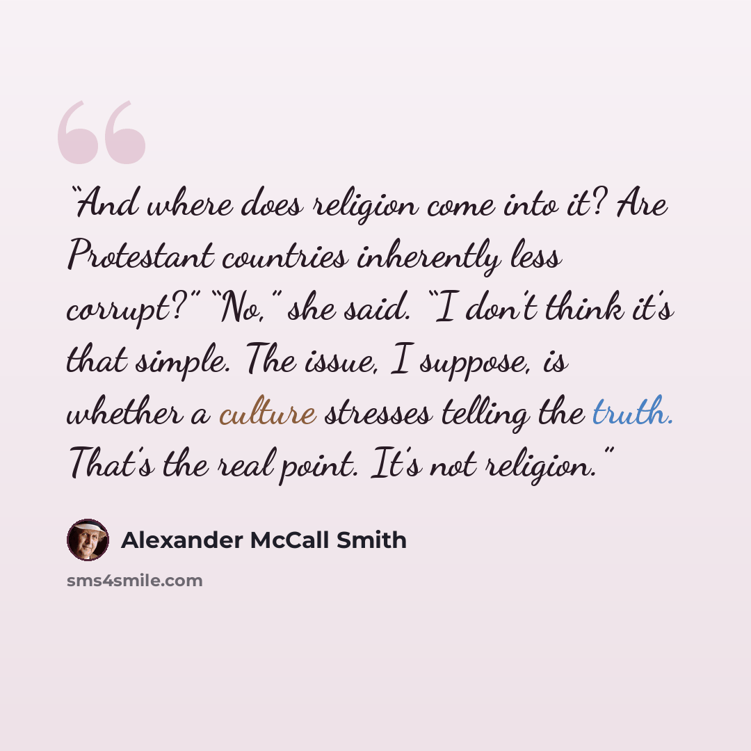 “And where does religion come into it? Are Protestant countries inherently less corrupt?” “No,” she said. “I don’t think it’s that simple. The issue, I suppose, is whether a culture stresses telling the truth. That’s the real point. It’s not religion.” quote by Alexander McCall Smith