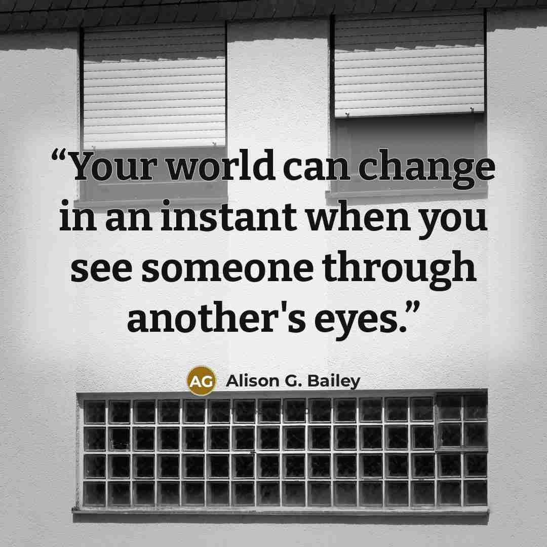“Your world can change in an instant when you see someone through another's eyes.” quote by Alison G. Bailey