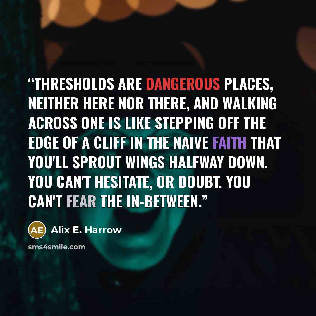 “Thresholds are dangerous places, neither here nor there, and walking across one is like stepping off the edge of a cliff in the naive faith that you'll sprout wings halfway down. You can't hesitate, or doubt. You can't fear the in-between.” quote by Alix E. Harrow