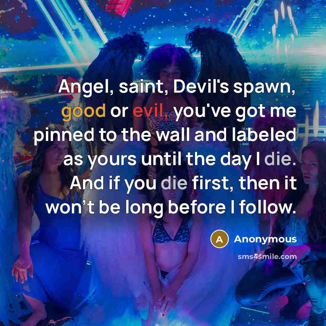 “Angel, saint, Devil's spawn, good or evil, you've got me pinned to the wall and labeled as yours until the day I die. And if you die first, then it won't be long before I follow.” quote by Anonymous