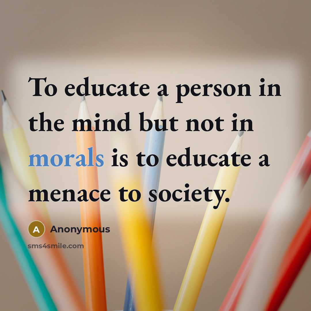 “To educate a person in the mind but not in morals is to educate a menace to society.” quote by Anonymous