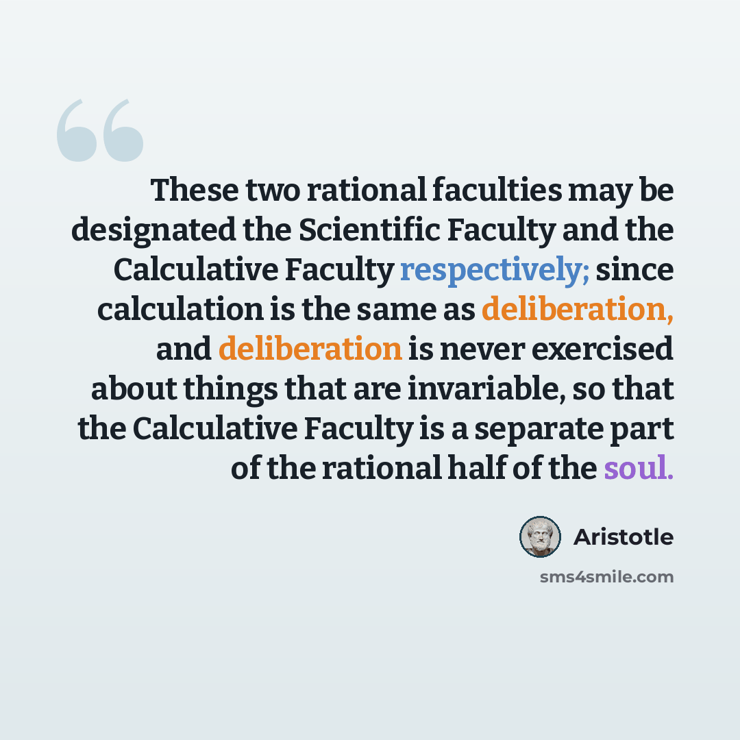 “These two rational faculties may be designated the Scientific Faculty and the Calculative Faculty respectively; since calculation is the same as deliberation, and deliberation is never exercised about things that are invariable, so that the Calculative Faculty is a separate part of the rational…” quote by Aristotle
