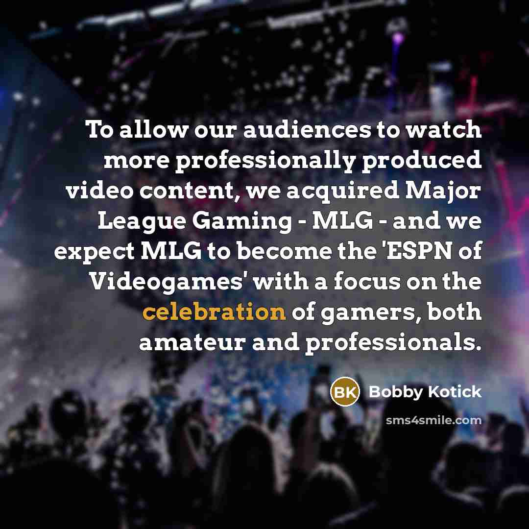 “To allow our audiences to watch more professionally produced video content, we acquired Major League Gaming - MLG - and we expect MLG to become the 'ESPN of Videogames' with a focus on the celebration of gamers, both amateur and professionals.” quote by Bobby Kotick